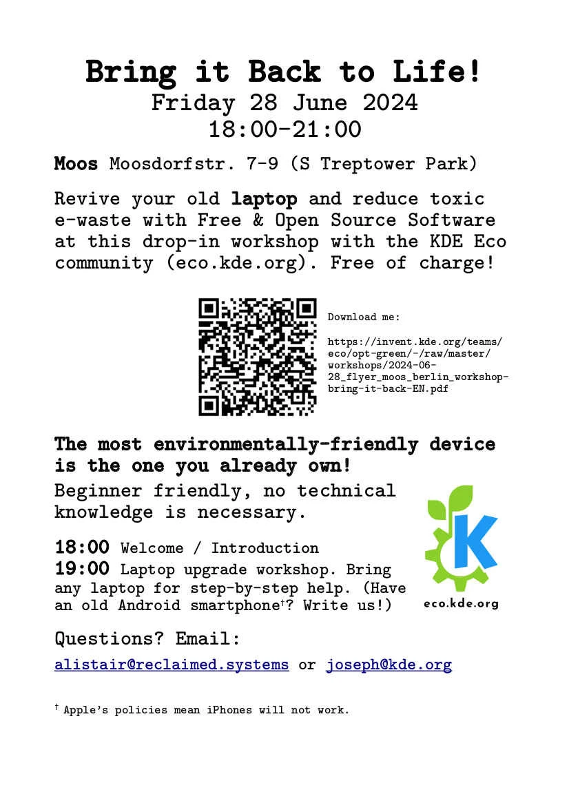 The image shows the flyer for the event. The text reads:

"""
Bring it Back to Life!
Friday 28 June 2024
18:00-21:00

Moos Moosdorfstr. 7-9 (S Treptower Park)

Revive your old laptop and reduce toxic e-waste with Free & Open Source Software at this drop-in workshop with the KDE Eco community (eco.kde.org). Free of charge!

Download me: https://invent.kde.org/teams/eco/opt-green/-/raw/master/workshops/2024-06-28_flyer_moos_berlin_workshop-bring-it-back-EN.pdf

The most environmentally-friendly device is the one you already own!

Beginner friendly, no technical knowledge is necessary.

18:00 Welcome / Introduction
19:00 Laptop upgrade workshop. Bring any laptop for step-by-step help. (Have an old Android smartphone†? Write us!)

Questions? Email:

alistair@reclaimed.systems or joseph@kde.org

†Apple’s policies mean iPhones will not work.
"""