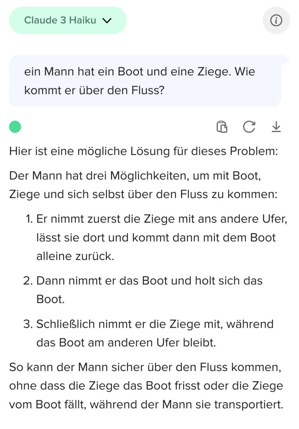 Promt: ein Mann hat ein Boot und eine Ziege. Wie kommt er über den Fluss? Claude AI: Hier ist eine mögliche Lösung für dieses Problem:  Der Mann hat drei Möglichkeiten, um mit Boot, Ziege und sich selbst über den Fluss zu kommen:      Er nimmt zuerst die Ziege mit ans andere Ufer, lässt sie dort und kommt dann mit dem Boot alleine zurück.     Dann nimmt er das Boot und holt sich das Boot.     Schließlich nimmt er die Ziege mit, während das Boot am anderen Ufer bleibt.  So kann der Mann sicher über den Fluss kommen, ohne dass die Ziege das Boot frisst oder die Ziege vom Boot fällt, während der Mann sie transportiert.