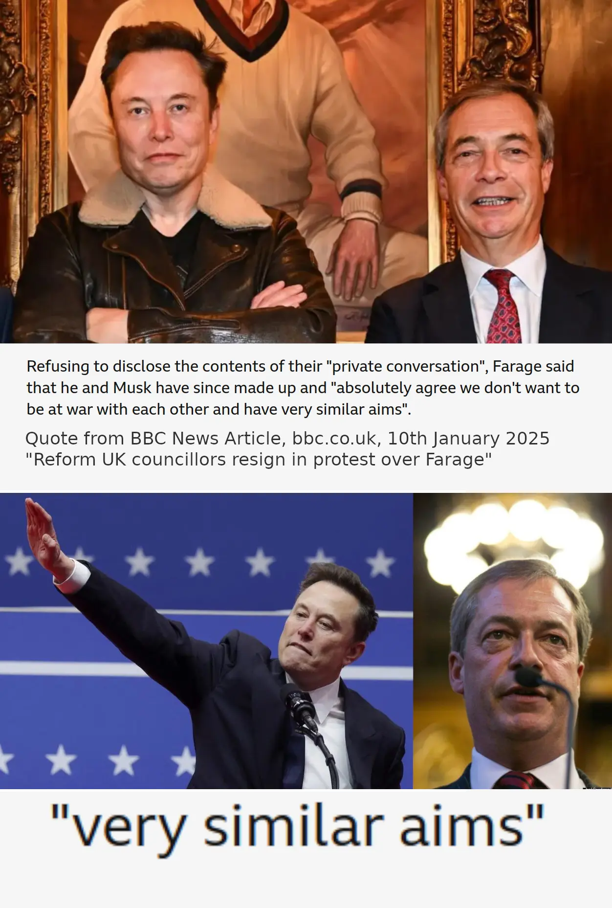 Refusing to disclose the contents of their "private conversation", Farage said that he and Musk have since made up and "absolutely agree we don't want to be at war with each other and have very similar aims". Quote from BBC News Article, bbc.co.uk, 10th January 2025 "Reform UK councillors resign in protest over Farage". "very similar aims"